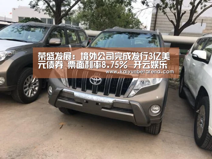 荣盛发展:境外公司完成发行3亿美元债券 票面利率8.75%-开云娱乐(图1) 开云真人