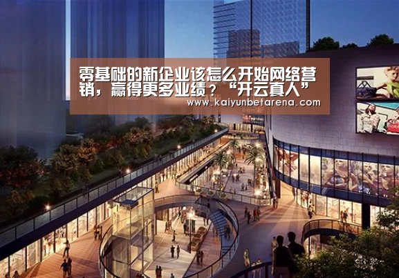 零基础的新企业该怎么开始网络营销,赢得更多业绩?“开云真人”(图1) 开云官网